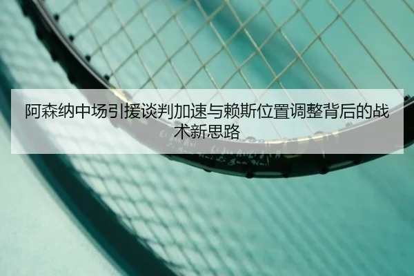 阿森纳中场引援谈判加速与赖斯位置调整背后的战术新思路